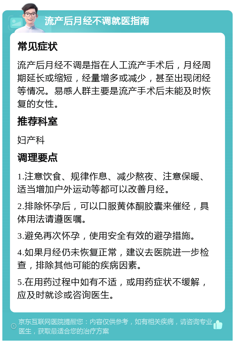 流产后月经不调就医指南 常见症状 流产后月经不调是指在人工流产手术后，月经周期延长或缩短，经量增多或减少，甚至出现闭经等情况。易感人群主要是流产手术后未能及时恢复的女性。 推荐科室 妇产科 调理要点 1.注意饮食、规律作息、减少熬夜、注意保暖、适当增加户外运动等都可以改善月经。 2.排除怀孕后，可以口服黄体酮胶囊来催经，具体用法请遵医嘱。 3.避免再次怀孕，使用安全有效的避孕措施。 4.如果月经仍未恢复正常，建议去医院进一步检查，排除其他可能的疾病因素。 5.在用药过程中如有不适，或用药症状不缓解，应及时就诊或咨询医生。