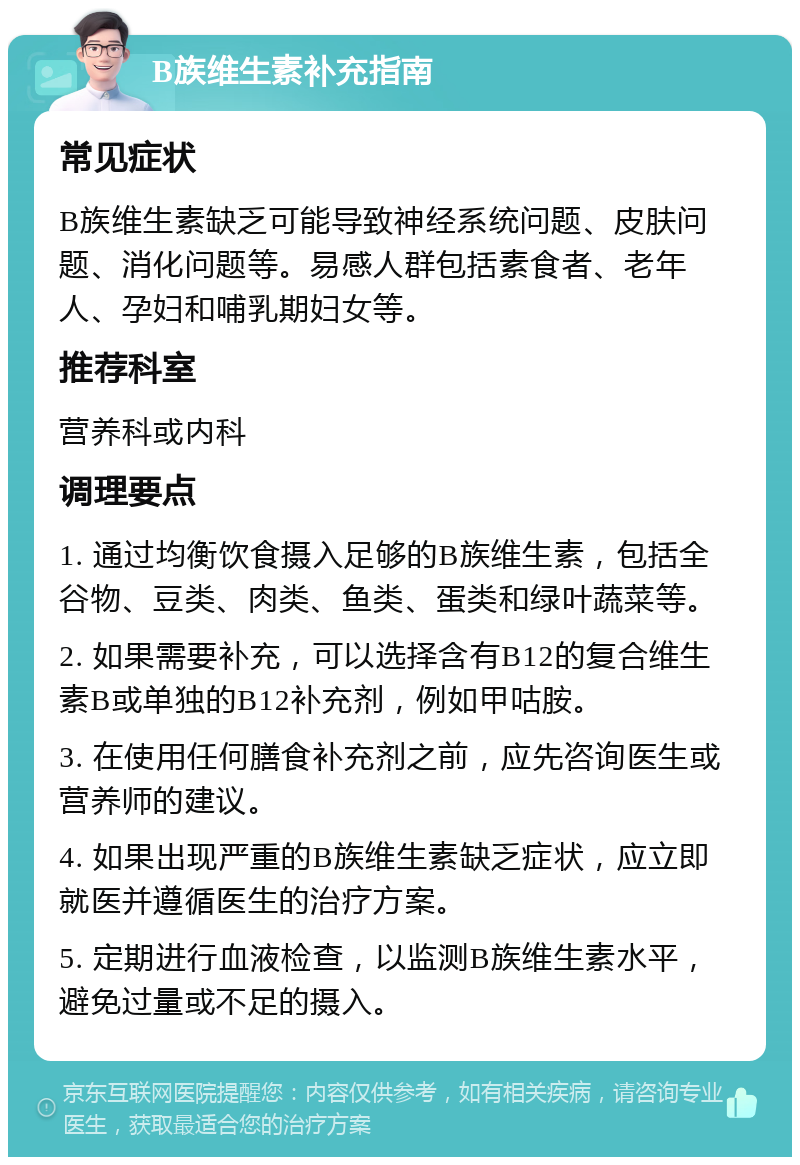 B族维生素补充指南 常见症状 B族维生素缺乏可能导致神经系统问题、皮肤问题、消化问题等。易感人群包括素食者、老年人、孕妇和哺乳期妇女等。 推荐科室 营养科或内科 调理要点 1. 通过均衡饮食摄入足够的B族维生素，包括全谷物、豆类、肉类、鱼类、蛋类和绿叶蔬菜等。 2. 如果需要补充，可以选择含有B12的复合维生素B或单独的B12补充剂，例如甲咕胺。 3. 在使用任何膳食补充剂之前，应先咨询医生或营养师的建议。 4. 如果出现严重的B族维生素缺乏症状，应立即就医并遵循医生的治疗方案。 5. 定期进行血液检查，以监测B族维生素水平，避免过量或不足的摄入。