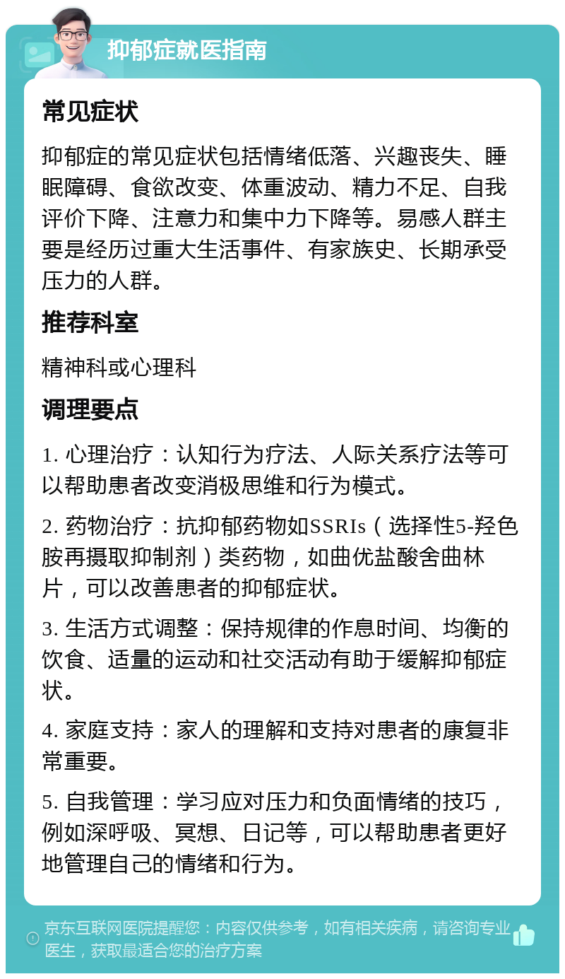 抑郁症就医指南 常见症状 抑郁症的常见症状包括情绪低落、兴趣丧失、睡眠障碍、食欲改变、体重波动、精力不足、自我评价下降、注意力和集中力下降等。易感人群主要是经历过重大生活事件、有家族史、长期承受压力的人群。 推荐科室 精神科或心理科 调理要点 1. 心理治疗：认知行为疗法、人际关系疗法等可以帮助患者改变消极思维和行为模式。 2. 药物治疗：抗抑郁药物如SSRIs（选择性5-羟色胺再摄取抑制剂）类药物，如曲优盐酸舍曲林片，可以改善患者的抑郁症状。 3. 生活方式调整：保持规律的作息时间、均衡的饮食、适量的运动和社交活动有助于缓解抑郁症状。 4. 家庭支持：家人的理解和支持对患者的康复非常重要。 5. 自我管理：学习应对压力和负面情绪的技巧，例如深呼吸、冥想、日记等，可以帮助患者更好地管理自己的情绪和行为。