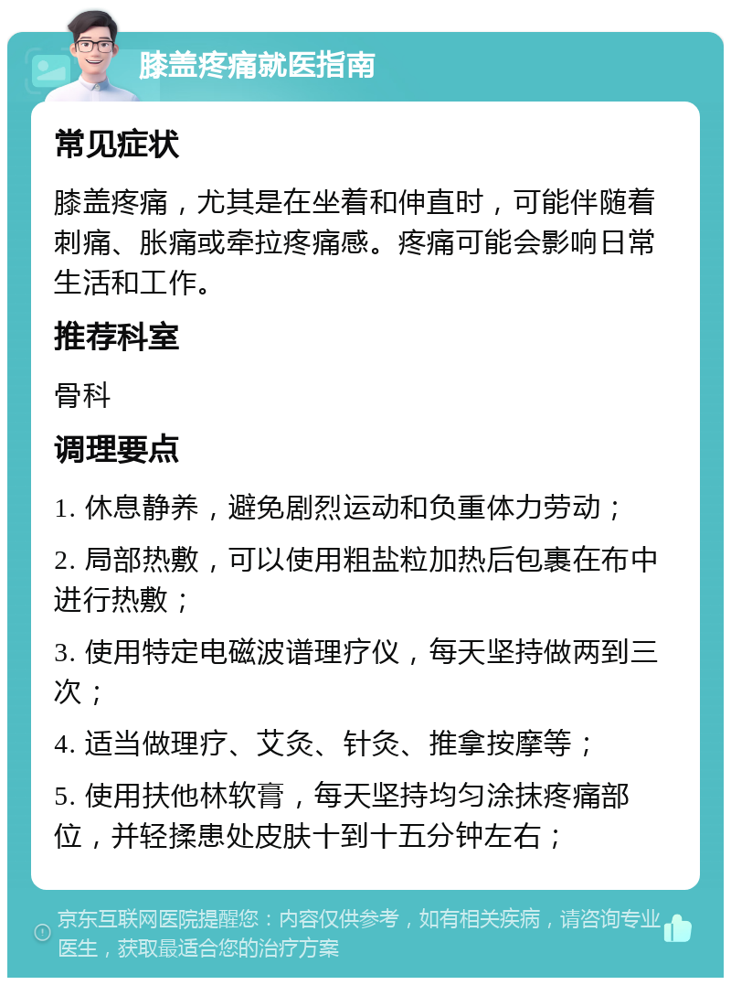 膝盖疼痛就医指南 常见症状 膝盖疼痛，尤其是在坐着和伸直时，可能伴随着刺痛、胀痛或牵拉疼痛感。疼痛可能会影响日常生活和工作。 推荐科室 骨科 调理要点 1. 休息静养，避免剧烈运动和负重体力劳动； 2. 局部热敷，可以使用粗盐粒加热后包裹在布中进行热敷； 3. 使用特定电磁波谱理疗仪，每天坚持做两到三次； 4. 适当做理疗、艾灸、针灸、推拿按摩等； 5. 使用扶他林软膏，每天坚持均匀涂抹疼痛部位，并轻揉患处皮肤十到十五分钟左右；