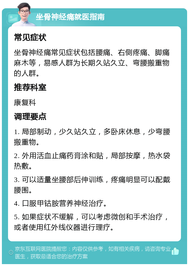 坐骨神经痛就医指南 常见症状 坐骨神经痛常见症状包括腰痛、右侧疼痛、脚痛麻木等，易感人群为长期久站久立、弯腰搬重物的人群。 推荐科室 康复科 调理要点 1. 局部制动，少久站久立，多卧床休息，少弯腰搬重物。 2. 外用活血止痛药膏涂和贴，局部按摩，热水袋热敷。 3. 可以适量坐腰部后伸训练，疼痛明显可以配戴腰围。 4. 口服甲钴胺营养神经治疗。 5. 如果症状不缓解，可以考虑微创和手术治疗，或者使用红外线仪器进行理疗。