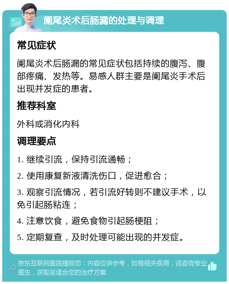 阑尾炎术后肠漏的处理与调理 常见症状 阑尾炎术后肠漏的常见症状包括持续的腹泻、腹部疼痛、发热等。易感人群主要是阑尾炎手术后出现并发症的患者。 推荐科室 外科或消化内科 调理要点 1. 继续引流，保持引流通畅； 2. 使用康复新液清洗伤口，促进愈合； 3. 观察引流情况，若引流好转则不建议手术，以免引起肠粘连； 4. 注意饮食，避免食物引起肠梗阻； 5. 定期复查，及时处理可能出现的并发症。