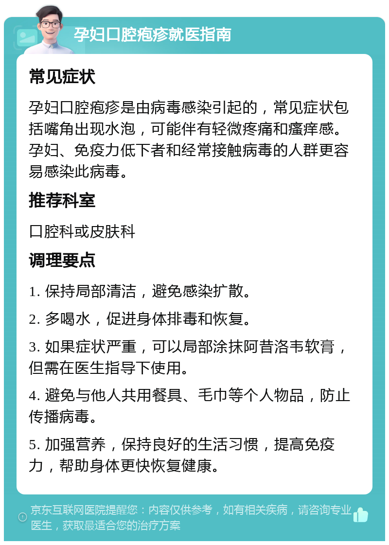 孕妇口腔疱疹就医指南 常见症状 孕妇口腔疱疹是由病毒感染引起的，常见症状包括嘴角出现水泡，可能伴有轻微疼痛和瘙痒感。孕妇、免疫力低下者和经常接触病毒的人群更容易感染此病毒。 推荐科室 口腔科或皮肤科 调理要点 1. 保持局部清洁，避免感染扩散。 2. 多喝水，促进身体排毒和恢复。 3. 如果症状严重，可以局部涂抹阿昔洛韦软膏，但需在医生指导下使用。 4. 避免与他人共用餐具、毛巾等个人物品，防止传播病毒。 5. 加强营养，保持良好的生活习惯，提高免疫力，帮助身体更快恢复健康。