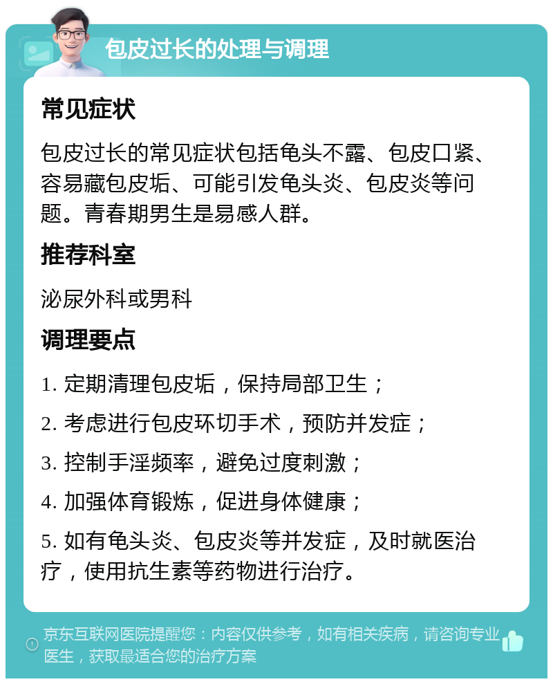 包皮过长的处理与调理 常见症状 包皮过长的常见症状包括龟头不露、包皮口紧、容易藏包皮垢、可能引发龟头炎、包皮炎等问题。青春期男生是易感人群。 推荐科室 泌尿外科或男科 调理要点 1. 定期清理包皮垢，保持局部卫生； 2. 考虑进行包皮环切手术，预防并发症； 3. 控制手淫频率，避免过度刺激； 4. 加强体育锻炼，促进身体健康； 5. 如有龟头炎、包皮炎等并发症，及时就医治疗，使用抗生素等药物进行治疗。