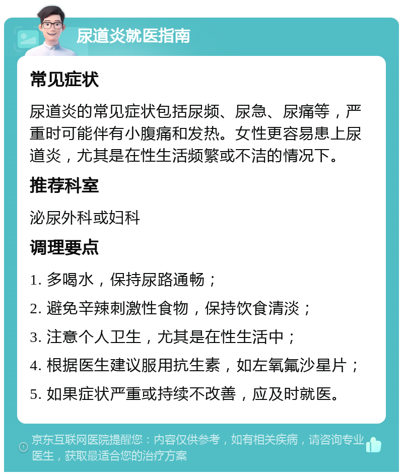 尿道炎就医指南 常见症状 尿道炎的常见症状包括尿频、尿急、尿痛等，严重时可能伴有小腹痛和发热。女性更容易患上尿道炎，尤其是在性生活频繁或不洁的情况下。 推荐科室 泌尿外科或妇科 调理要点 1. 多喝水，保持尿路通畅； 2. 避免辛辣刺激性食物，保持饮食清淡； 3. 注意个人卫生，尤其是在性生活中； 4. 根据医生建议服用抗生素，如左氧氟沙星片； 5. 如果症状严重或持续不改善，应及时就医。