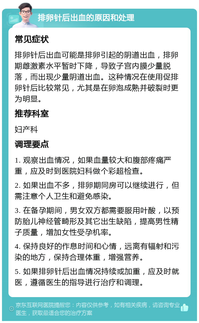 排卵针后出血的原因和处理 常见症状 排卵针后出血可能是排卵引起的阴道出血，排卵期雌激素水平暂时下降，导致子宫内膜少量脱落，而出现少量阴道出血。这种情况在使用促排卵针后比较常见，尤其是在卵泡成熟并破裂时更为明显。 推荐科室 妇产科 调理要点 1. 观察出血情况，如果血量较大和腹部疼痛严重，应及时到医院妇科做个彩超检查。 2. 如果出血不多，排卵期同房可以继续进行，但需注意个人卫生和避免感染。 3. 在备孕期间，男女双方都需要服用叶酸，以预防胎儿神经管畸形及其它出生缺陷，提高男性精子质量，增加女性受孕机率。 4. 保持良好的作息时间和心情，远离有辐射和污染的地方，保持合理体重，增强营养。 5. 如果排卵针后出血情况持续或加重，应及时就医，遵循医生的指导进行治疗和调理。