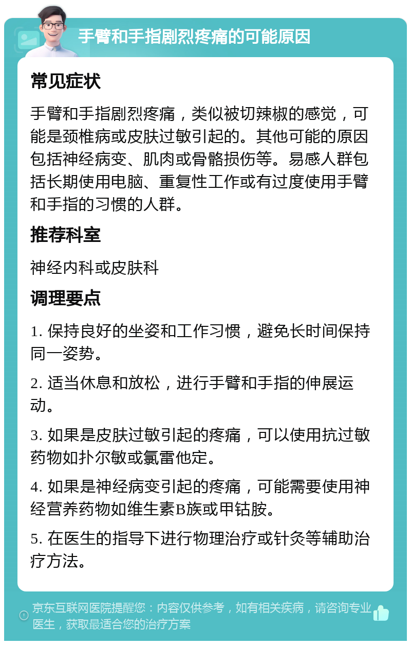 手臂和手指剧烈疼痛的可能原因 常见症状 手臂和手指剧烈疼痛，类似被切辣椒的感觉，可能是颈椎病或皮肤过敏引起的。其他可能的原因包括神经病变、肌肉或骨骼损伤等。易感人群包括长期使用电脑、重复性工作或有过度使用手臂和手指的习惯的人群。 推荐科室 神经内科或皮肤科 调理要点 1. 保持良好的坐姿和工作习惯，避免长时间保持同一姿势。 2. 适当休息和放松，进行手臂和手指的伸展运动。 3. 如果是皮肤过敏引起的疼痛，可以使用抗过敏药物如扑尔敏或氯雷他定。 4. 如果是神经病变引起的疼痛，可能需要使用神经营养药物如维生素B族或甲钴胺。 5. 在医生的指导下进行物理治疗或针灸等辅助治疗方法。