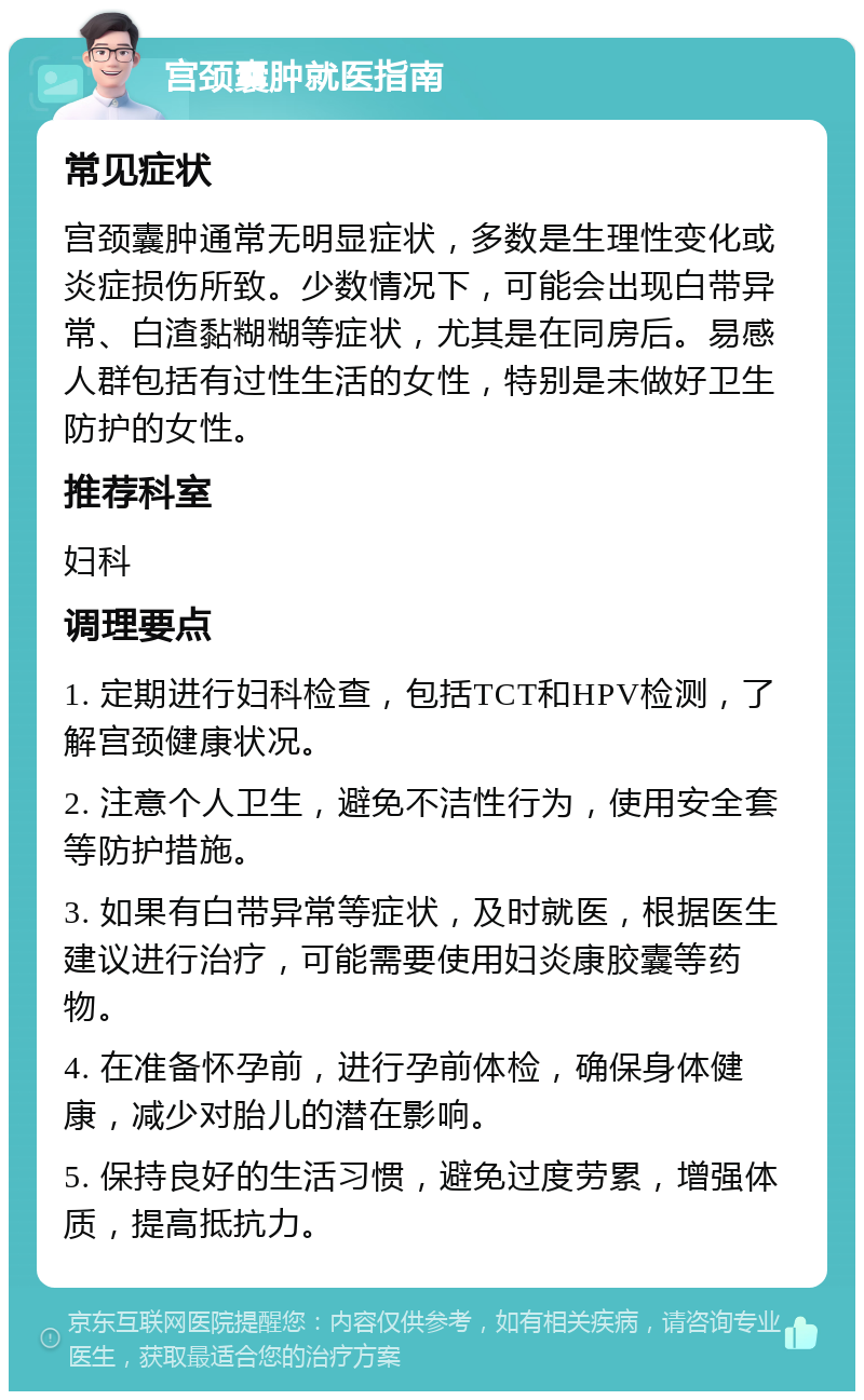 宫颈囊肿就医指南 常见症状 宫颈囊肿通常无明显症状，多数是生理性变化或炎症损伤所致。少数情况下，可能会出现白带异常、白渣黏糊糊等症状，尤其是在同房后。易感人群包括有过性生活的女性，特别是未做好卫生防护的女性。 推荐科室 妇科 调理要点 1. 定期进行妇科检查，包括TCT和HPV检测，了解宫颈健康状况。 2. 注意个人卫生，避免不洁性行为，使用安全套等防护措施。 3. 如果有白带异常等症状，及时就医，根据医生建议进行治疗，可能需要使用妇炎康胶囊等药物。 4. 在准备怀孕前，进行孕前体检，确保身体健康，减少对胎儿的潜在影响。 5. 保持良好的生活习惯，避免过度劳累，增强体质，提高抵抗力。