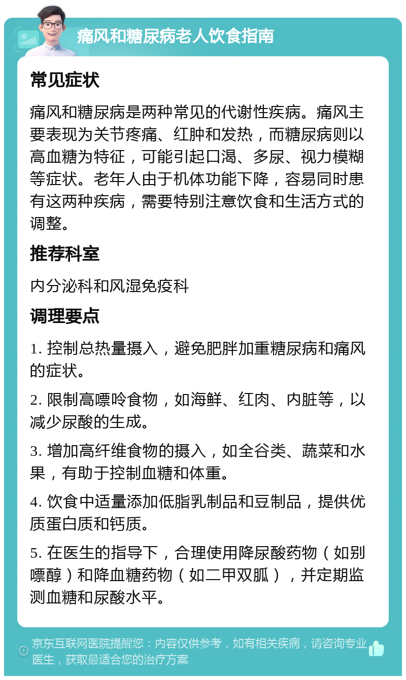 痛风和糖尿病老人饮食指南 常见症状 痛风和糖尿病是两种常见的代谢性疾病。痛风主要表现为关节疼痛、红肿和发热，而糖尿病则以高血糖为特征，可能引起口渴、多尿、视力模糊等症状。老年人由于机体功能下降，容易同时患有这两种疾病，需要特别注意饮食和生活方式的调整。 推荐科室 内分泌科和风湿免疫科 调理要点 1. 控制总热量摄入，避免肥胖加重糖尿病和痛风的症状。 2. 限制高嘌呤食物，如海鲜、红肉、内脏等，以减少尿酸的生成。 3. 增加高纤维食物的摄入，如全谷类、蔬菜和水果，有助于控制血糖和体重。 4. 饮食中适量添加低脂乳制品和豆制品，提供优质蛋白质和钙质。 5. 在医生的指导下，合理使用降尿酸药物（如别嘌醇）和降血糖药物（如二甲双胍），并定期监测血糖和尿酸水平。