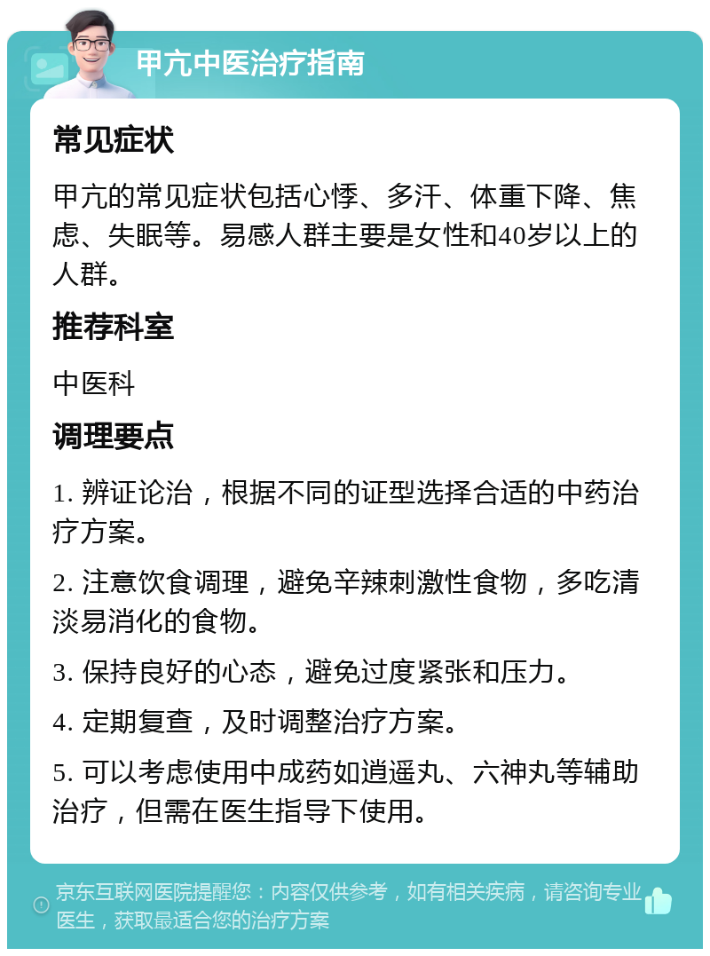 甲亢中医治疗指南 常见症状 甲亢的常见症状包括心悸、多汗、体重下降、焦虑、失眠等。易感人群主要是女性和40岁以上的人群。 推荐科室 中医科 调理要点 1. 辨证论治，根据不同的证型选择合适的中药治疗方案。 2. 注意饮食调理，避免辛辣刺激性食物，多吃清淡易消化的食物。 3. 保持良好的心态，避免过度紧张和压力。 4. 定期复查，及时调整治疗方案。 5. 可以考虑使用中成药如逍遥丸、六神丸等辅助治疗，但需在医生指导下使用。