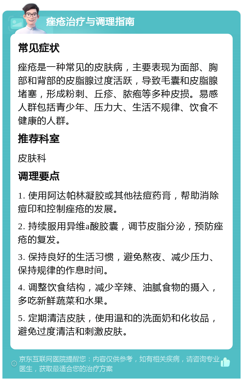 痤疮治疗与调理指南 常见症状 痤疮是一种常见的皮肤病，主要表现为面部、胸部和背部的皮脂腺过度活跃，导致毛囊和皮脂腺堵塞，形成粉刺、丘疹、脓疱等多种皮损。易感人群包括青少年、压力大、生活不规律、饮食不健康的人群。 推荐科室 皮肤科 调理要点 1. 使用阿达帕林凝胶或其他祛痘药膏，帮助消除痘印和控制痤疮的发展。 2. 持续服用异维a酸胶囊，调节皮脂分泌，预防痤疮的复发。 3. 保持良好的生活习惯，避免熬夜、减少压力、保持规律的作息时间。 4. 调整饮食结构，减少辛辣、油腻食物的摄入，多吃新鲜蔬菜和水果。 5. 定期清洁皮肤，使用温和的洗面奶和化妆品，避免过度清洁和刺激皮肤。