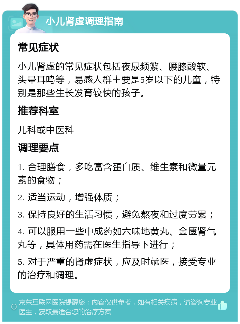 小儿肾虚调理指南 常见症状 小儿肾虚的常见症状包括夜尿频繁、腰膝酸软、头晕耳鸣等，易感人群主要是5岁以下的儿童，特别是那些生长发育较快的孩子。 推荐科室 儿科或中医科 调理要点 1. 合理膳食，多吃富含蛋白质、维生素和微量元素的食物； 2. 适当运动，增强体质； 3. 保持良好的生活习惯，避免熬夜和过度劳累； 4. 可以服用一些中成药如六味地黄丸、金匮肾气丸等，具体用药需在医生指导下进行； 5. 对于严重的肾虚症状，应及时就医，接受专业的治疗和调理。