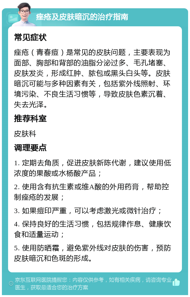 痤疮及皮肤暗沉的治疗指南 常见症状 痤疮（青春痘）是常见的皮肤问题，主要表现为面部、胸部和背部的油脂分泌过多、毛孔堵塞、皮肤发炎，形成红肿、脓包或黑头白头等。皮肤暗沉可能与多种因素有关，包括紫外线照射、环境污染、不良生活习惯等，导致皮肤色素沉着、失去光泽。 推荐科室 皮肤科 调理要点 1. 定期去角质，促进皮肤新陈代谢，建议使用低浓度的果酸或水杨酸产品； 2. 使用含有抗生素或维A酸的外用药膏，帮助控制痤疮的发展； 3. 如果痘印严重，可以考虑激光或微针治疗； 4. 保持良好的生活习惯，包括规律作息、健康饮食和适量运动； 5. 使用防晒霜，避免紫外线对皮肤的伤害，预防皮肤暗沉和色斑的形成。