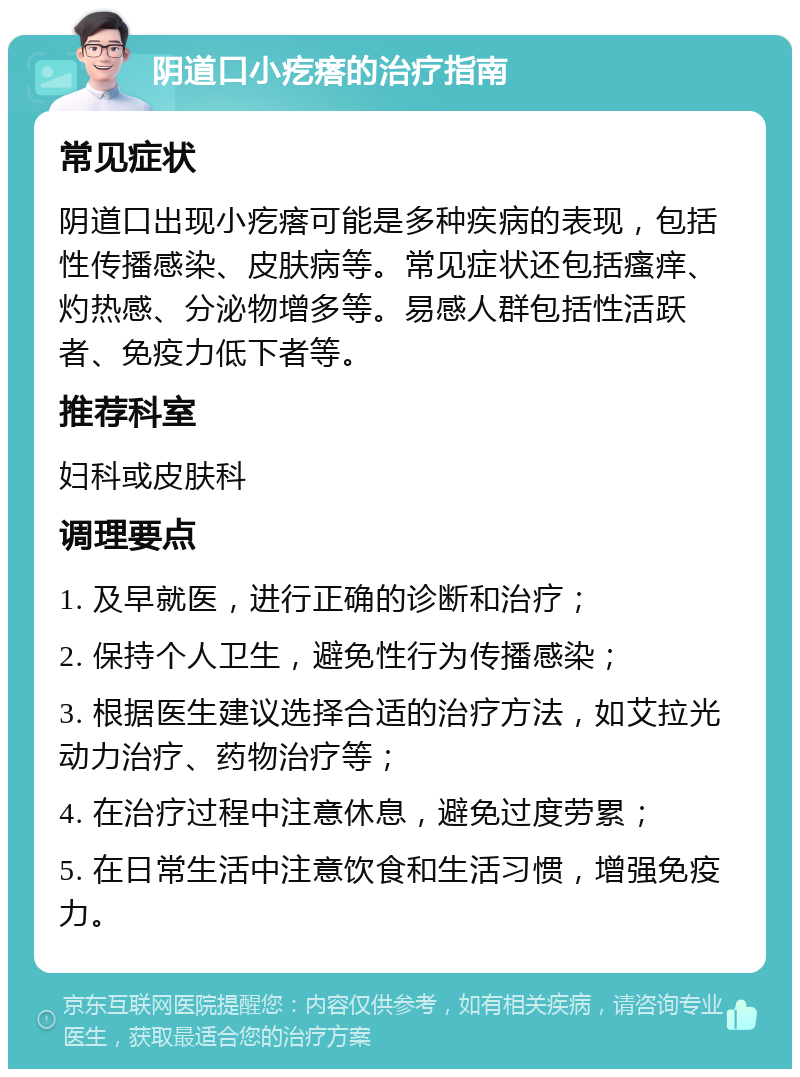 阴道口小疙瘩的治疗指南 常见症状 阴道口出现小疙瘩可能是多种疾病的表现，包括性传播感染、皮肤病等。常见症状还包括瘙痒、灼热感、分泌物增多等。易感人群包括性活跃者、免疫力低下者等。 推荐科室 妇科或皮肤科 调理要点 1. 及早就医，进行正确的诊断和治疗； 2. 保持个人卫生，避免性行为传播感染； 3. 根据医生建议选择合适的治疗方法，如艾拉光动力治疗、药物治疗等； 4. 在治疗过程中注意休息，避免过度劳累； 5. 在日常生活中注意饮食和生活习惯，增强免疫力。