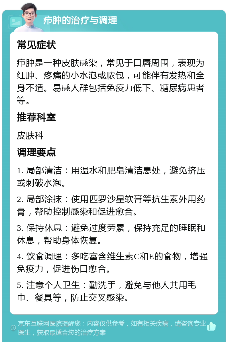 疖肿的治疗与调理 常见症状 疖肿是一种皮肤感染，常见于口唇周围，表现为红肿、疼痛的小水泡或脓包，可能伴有发热和全身不适。易感人群包括免疫力低下、糖尿病患者等。 推荐科室 皮肤科 调理要点 1. 局部清洁：用温水和肥皂清洁患处，避免挤压或刺破水泡。 2. 局部涂抹：使用匹罗沙星软膏等抗生素外用药膏，帮助控制感染和促进愈合。 3. 保持休息：避免过度劳累，保持充足的睡眠和休息，帮助身体恢复。 4. 饮食调理：多吃富含维生素C和E的食物，增强免疫力，促进伤口愈合。 5. 注意个人卫生：勤洗手，避免与他人共用毛巾、餐具等，防止交叉感染。