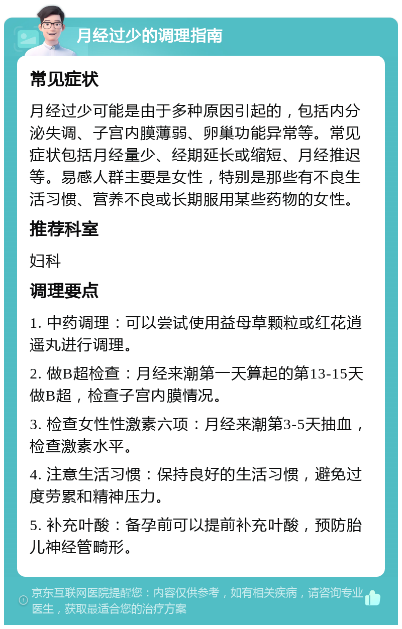 月经过少的调理指南 常见症状 月经过少可能是由于多种原因引起的，包括内分泌失调、子宫内膜薄弱、卵巢功能异常等。常见症状包括月经量少、经期延长或缩短、月经推迟等。易感人群主要是女性，特别是那些有不良生活习惯、营养不良或长期服用某些药物的女性。 推荐科室 妇科 调理要点 1. 中药调理：可以尝试使用益母草颗粒或红花逍遥丸进行调理。 2. 做B超检查：月经来潮第一天算起的第13-15天做B超，检查子宫内膜情况。 3. 检查女性性激素六项：月经来潮第3-5天抽血，检查激素水平。 4. 注意生活习惯：保持良好的生活习惯，避免过度劳累和精神压力。 5. 补充叶酸：备孕前可以提前补充叶酸，预防胎儿神经管畸形。