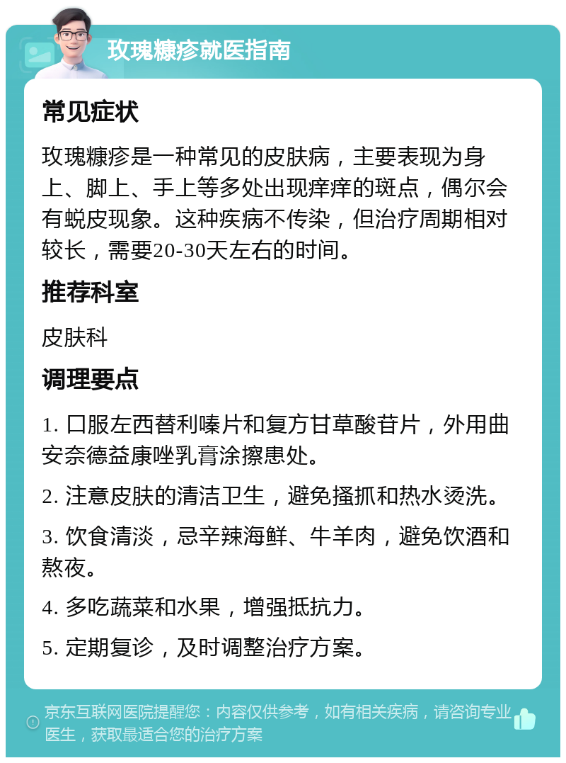 玫瑰糠疹就医指南 常见症状 玫瑰糠疹是一种常见的皮肤病，主要表现为身上、脚上、手上等多处出现痒痒的斑点，偶尔会有蜕皮现象。这种疾病不传染，但治疗周期相对较长，需要20-30天左右的时间。 推荐科室 皮肤科 调理要点 1. 口服左西替利嗪片和复方甘草酸苷片，外用曲安奈德益康唑乳膏涂擦患处。 2. 注意皮肤的清洁卫生，避免搔抓和热水烫洗。 3. 饮食清淡，忌辛辣海鲜、牛羊肉，避免饮酒和熬夜。 4. 多吃蔬菜和水果，增强抵抗力。 5. 定期复诊，及时调整治疗方案。