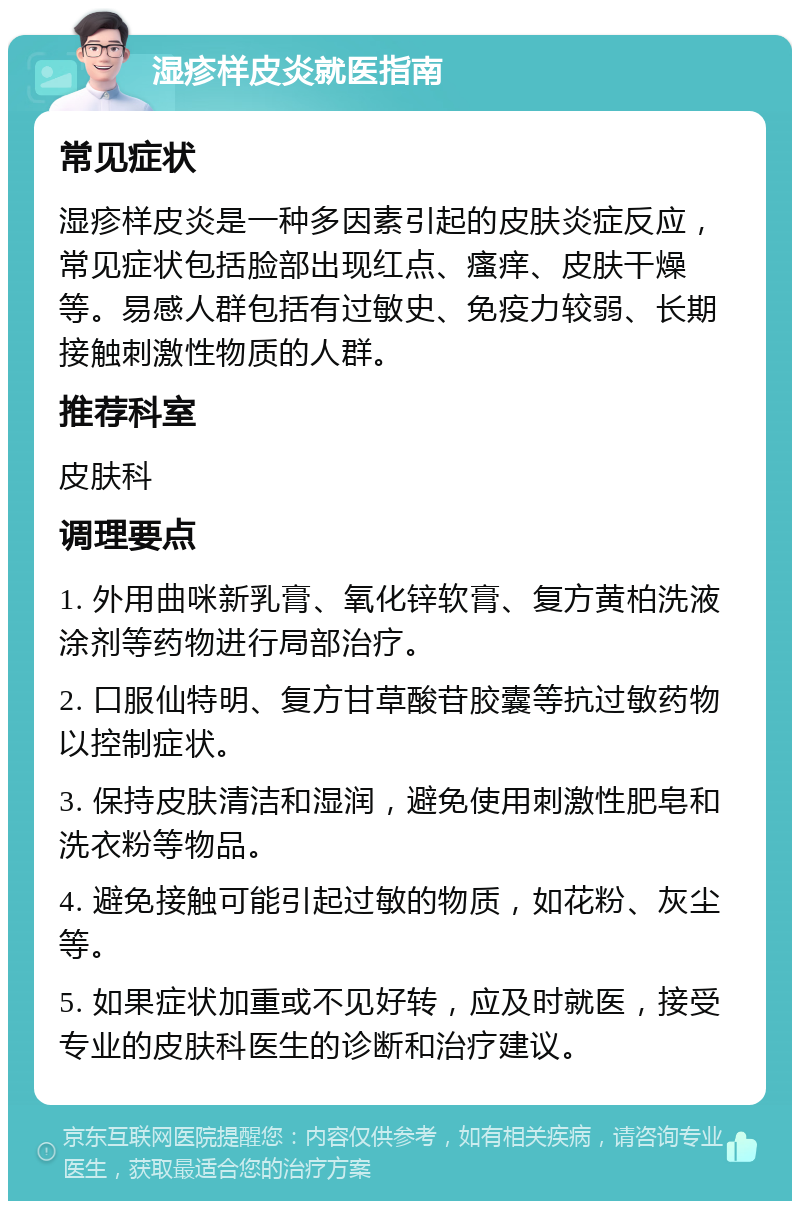 湿疹样皮炎就医指南 常见症状 湿疹样皮炎是一种多因素引起的皮肤炎症反应，常见症状包括脸部出现红点、瘙痒、皮肤干燥等。易感人群包括有过敏史、免疫力较弱、长期接触刺激性物质的人群。 推荐科室 皮肤科 调理要点 1. 外用曲咪新乳膏、氧化锌软膏、复方黄柏洗液涂剂等药物进行局部治疗。 2. 口服仙特明、复方甘草酸苷胶囊等抗过敏药物以控制症状。 3. 保持皮肤清洁和湿润，避免使用刺激性肥皂和洗衣粉等物品。 4. 避免接触可能引起过敏的物质，如花粉、灰尘等。 5. 如果症状加重或不见好转，应及时就医，接受专业的皮肤科医生的诊断和治疗建议。