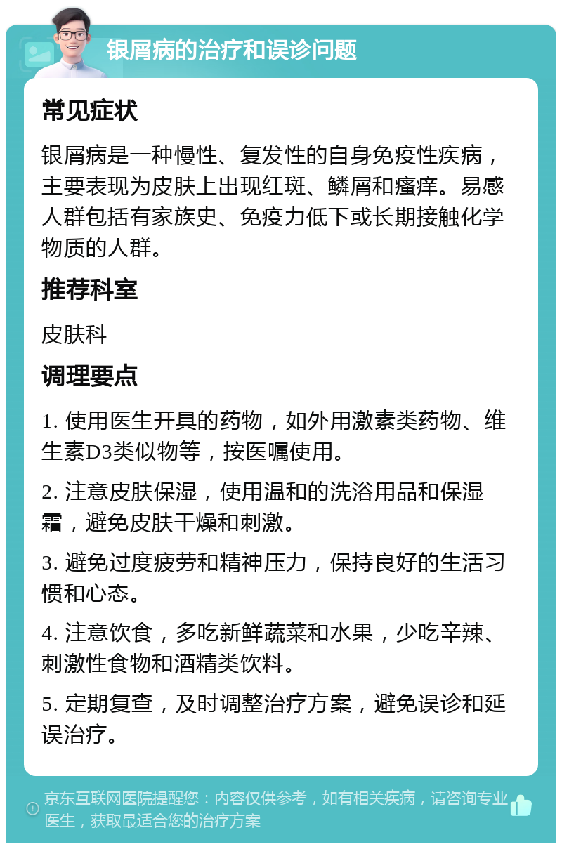 银屑病的治疗和误诊问题 常见症状 银屑病是一种慢性、复发性的自身免疫性疾病，主要表现为皮肤上出现红斑、鳞屑和瘙痒。易感人群包括有家族史、免疫力低下或长期接触化学物质的人群。 推荐科室 皮肤科 调理要点 1. 使用医生开具的药物，如外用激素类药物、维生素D3类似物等，按医嘱使用。 2. 注意皮肤保湿，使用温和的洗浴用品和保湿霜，避免皮肤干燥和刺激。 3. 避免过度疲劳和精神压力，保持良好的生活习惯和心态。 4. 注意饮食，多吃新鲜蔬菜和水果，少吃辛辣、刺激性食物和酒精类饮料。 5. 定期复查，及时调整治疗方案，避免误诊和延误治疗。