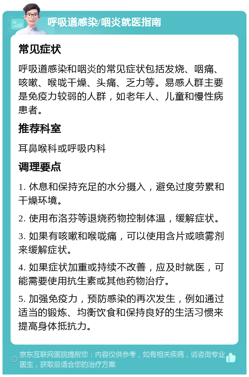 呼吸道感染/咽炎就医指南 常见症状 呼吸道感染和咽炎的常见症状包括发烧、咽痛、咳嗽、喉咙干燥、头痛、乏力等。易感人群主要是免疫力较弱的人群，如老年人、儿童和慢性病患者。 推荐科室 耳鼻喉科或呼吸内科 调理要点 1. 休息和保持充足的水分摄入，避免过度劳累和干燥环境。 2. 使用布洛芬等退烧药物控制体温，缓解症状。 3. 如果有咳嗽和喉咙痛，可以使用含片或喷雾剂来缓解症状。 4. 如果症状加重或持续不改善，应及时就医，可能需要使用抗生素或其他药物治疗。 5. 加强免疫力，预防感染的再次发生，例如通过适当的锻炼、均衡饮食和保持良好的生活习惯来提高身体抵抗力。