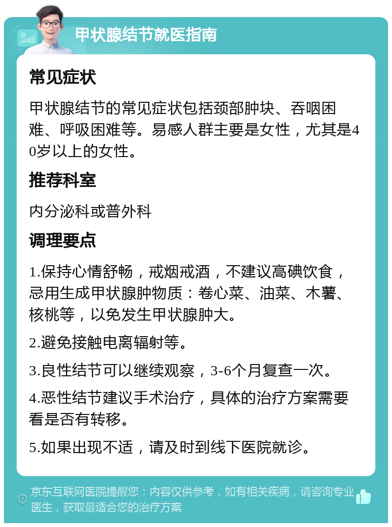 甲状腺结节就医指南 常见症状 甲状腺结节的常见症状包括颈部肿块、吞咽困难、呼吸困难等。易感人群主要是女性，尤其是40岁以上的女性。 推荐科室 内分泌科或普外科 调理要点 1.保持心情舒畅，戒烟戒酒，不建议高碘饮食，忌用生成甲状腺肿物质：卷心菜、油菜、木薯、核桃等，以免发生甲状腺肿大。 2.避免接触电离辐射等。 3.良性结节可以继续观察，3-6个月复查一次。 4.恶性结节建议手术治疗，具体的治疗方案需要看是否有转移。 5.如果出现不适，请及时到线下医院就诊。