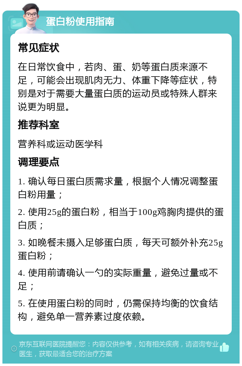 蛋白粉使用指南 常见症状 在日常饮食中，若肉、蛋、奶等蛋白质来源不足，可能会出现肌肉无力、体重下降等症状，特别是对于需要大量蛋白质的运动员或特殊人群来说更为明显。 推荐科室 营养科或运动医学科 调理要点 1. 确认每日蛋白质需求量，根据个人情况调整蛋白粉用量； 2. 使用25g的蛋白粉，相当于100g鸡胸肉提供的蛋白质； 3. 如晚餐未摄入足够蛋白质，每天可额外补充25g蛋白粉； 4. 使用前请确认一勺的实际重量，避免过量或不足； 5. 在使用蛋白粉的同时，仍需保持均衡的饮食结构，避免单一营养素过度依赖。