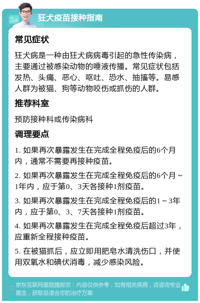 狂犬疫苗接种指南 常见症状 狂犬病是一种由狂犬病病毒引起的急性传染病，主要通过被感染动物的唾液传播。常见症状包括发热、头痛、恶心、呕吐、恐水、抽搐等。易感人群为被猫、狗等动物咬伤或抓伤的人群。 推荐科室 预防接种科或传染病科 调理要点 1. 如果再次暴露发生在完成全程免疫后的6个月内，通常不需要再接种疫苗。 2. 如果再次暴露发生在完成全程免疫后的6个月～1年内，应于第0、3天各接种1剂疫苗。 3. 如果再次暴露发生在完成全程免疫后的1～3年内，应于第0、3、7天各接种1剂疫苗。 4. 如果再次暴露发生在完成全程免疫后超过3年，应重新全程接种疫苗。 5. 在被猫抓后，应立即用肥皂水清洗伤口，并使用双氧水和碘伏消毒，减少感染风险。