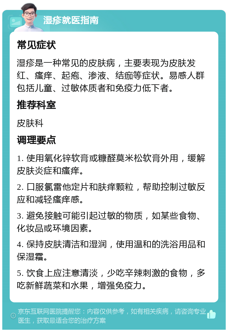 湿疹就医指南 常见症状 湿疹是一种常见的皮肤病，主要表现为皮肤发红、瘙痒、起疱、渗液、结痂等症状。易感人群包括儿童、过敏体质者和免疫力低下者。 推荐科室 皮肤科 调理要点 1. 使用氧化锌软膏或糠醛莫米松软膏外用，缓解皮肤炎症和瘙痒。 2. 口服氯雷他定片和肤痒颗粒，帮助控制过敏反应和减轻瘙痒感。 3. 避免接触可能引起过敏的物质，如某些食物、化妆品或环境因素。 4. 保持皮肤清洁和湿润，使用温和的洗浴用品和保湿霜。 5. 饮食上应注意清淡，少吃辛辣刺激的食物，多吃新鲜蔬菜和水果，增强免疫力。