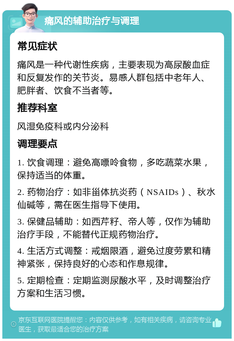 痛风的辅助治疗与调理 常见症状 痛风是一种代谢性疾病，主要表现为高尿酸血症和反复发作的关节炎。易感人群包括中老年人、肥胖者、饮食不当者等。 推荐科室 风湿免疫科或内分泌科 调理要点 1. 饮食调理：避免高嘌呤食物，多吃蔬菜水果，保持适当的体重。 2. 药物治疗：如非甾体抗炎药（NSAIDs）、秋水仙碱等，需在医生指导下使用。 3. 保健品辅助：如西芹籽、帝人等，仅作为辅助治疗手段，不能替代正规药物治疗。 4. 生活方式调整：戒烟限酒，避免过度劳累和精神紧张，保持良好的心态和作息规律。 5. 定期检查：定期监测尿酸水平，及时调整治疗方案和生活习惯。