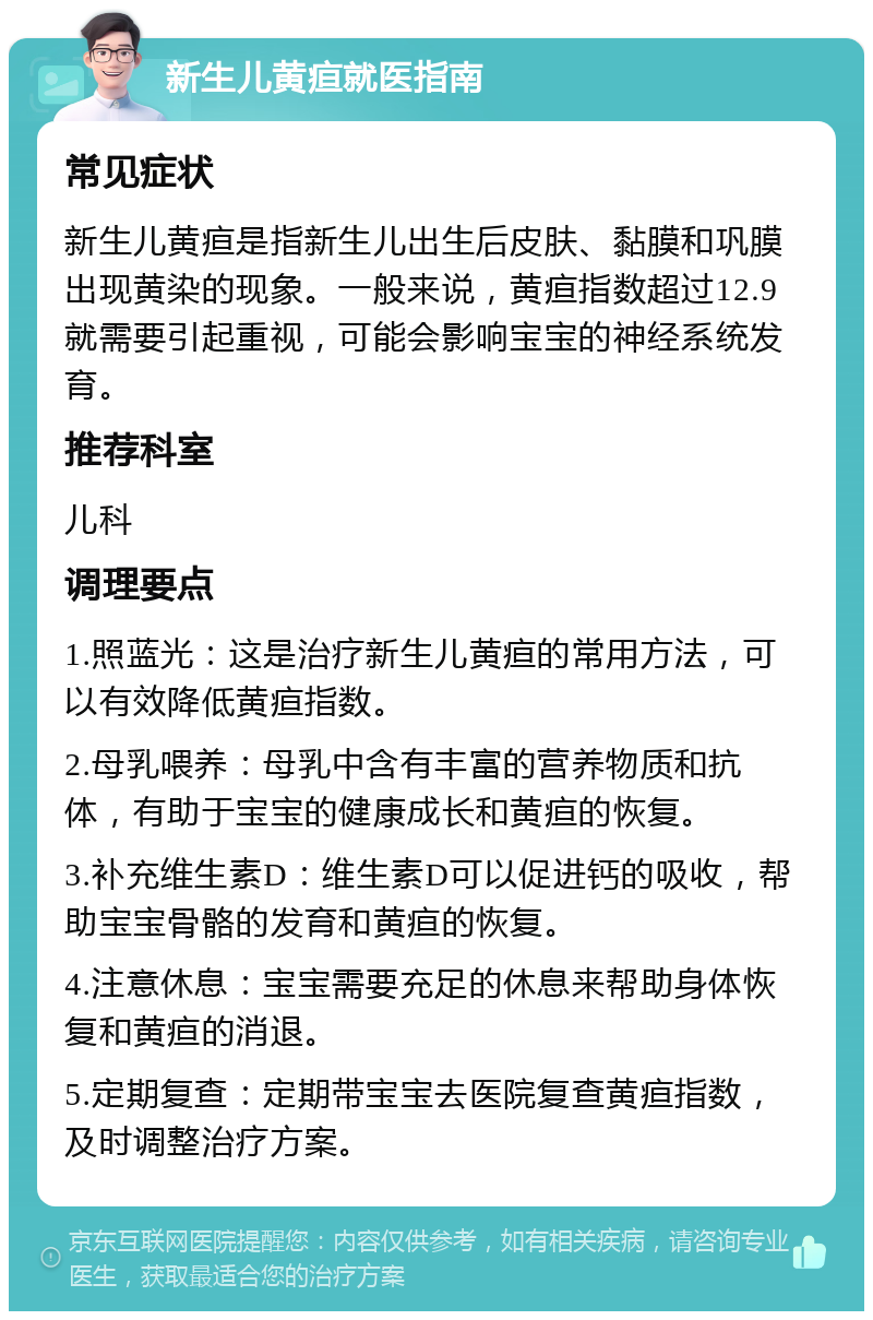 新生儿黄疸就医指南 常见症状 新生儿黄疸是指新生儿出生后皮肤、黏膜和巩膜出现黄染的现象。一般来说，黄疸指数超过12.9就需要引起重视，可能会影响宝宝的神经系统发育。 推荐科室 儿科 调理要点 1.照蓝光：这是治疗新生儿黄疸的常用方法，可以有效降低黄疸指数。 2.母乳喂养：母乳中含有丰富的营养物质和抗体，有助于宝宝的健康成长和黄疸的恢复。 3.补充维生素D：维生素D可以促进钙的吸收，帮助宝宝骨骼的发育和黄疸的恢复。 4.注意休息：宝宝需要充足的休息来帮助身体恢复和黄疸的消退。 5.定期复查：定期带宝宝去医院复查黄疸指数，及时调整治疗方案。