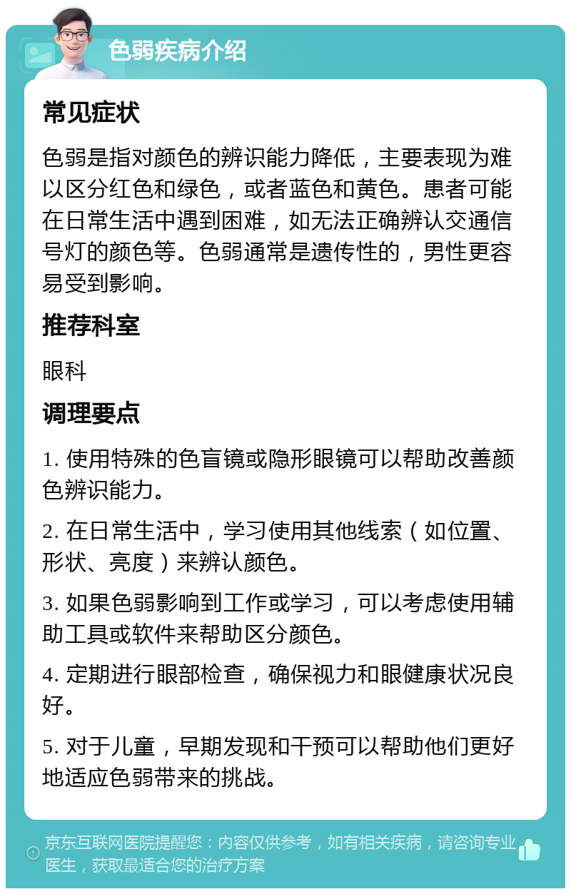 色弱疾病介绍 常见症状 色弱是指对颜色的辨识能力降低，主要表现为难以区分红色和绿色，或者蓝色和黄色。患者可能在日常生活中遇到困难，如无法正确辨认交通信号灯的颜色等。色弱通常是遗传性的，男性更容易受到影响。 推荐科室 眼科 调理要点 1. 使用特殊的色盲镜或隐形眼镜可以帮助改善颜色辨识能力。 2. 在日常生活中，学习使用其他线索（如位置、形状、亮度）来辨认颜色。 3. 如果色弱影响到工作或学习，可以考虑使用辅助工具或软件来帮助区分颜色。 4. 定期进行眼部检查，确保视力和眼健康状况良好。 5. 对于儿童，早期发现和干预可以帮助他们更好地适应色弱带来的挑战。