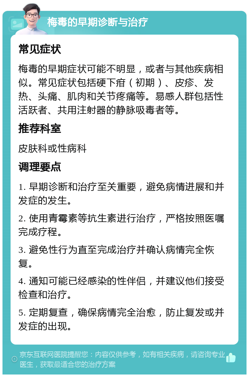 梅毒的早期诊断与治疗 常见症状 梅毒的早期症状可能不明显，或者与其他疾病相似。常见症状包括硬下疳（初期）、皮疹、发热、头痛、肌肉和关节疼痛等。易感人群包括性活跃者、共用注射器的静脉吸毒者等。 推荐科室 皮肤科或性病科 调理要点 1. 早期诊断和治疗至关重要，避免病情进展和并发症的发生。 2. 使用青霉素等抗生素进行治疗，严格按照医嘱完成疗程。 3. 避免性行为直至完成治疗并确认病情完全恢复。 4. 通知可能已经感染的性伴侣，并建议他们接受检查和治疗。 5. 定期复查，确保病情完全治愈，防止复发或并发症的出现。