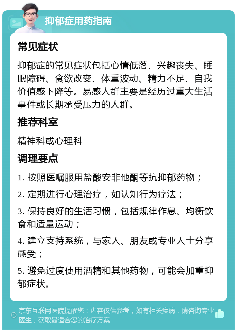 抑郁症用药指南 常见症状 抑郁症的常见症状包括心情低落、兴趣丧失、睡眠障碍、食欲改变、体重波动、精力不足、自我价值感下降等。易感人群主要是经历过重大生活事件或长期承受压力的人群。 推荐科室 精神科或心理科 调理要点 1. 按照医嘱服用盐酸安非他酮等抗抑郁药物； 2. 定期进行心理治疗，如认知行为疗法； 3. 保持良好的生活习惯，包括规律作息、均衡饮食和适量运动； 4. 建立支持系统，与家人、朋友或专业人士分享感受； 5. 避免过度使用酒精和其他药物，可能会加重抑郁症状。