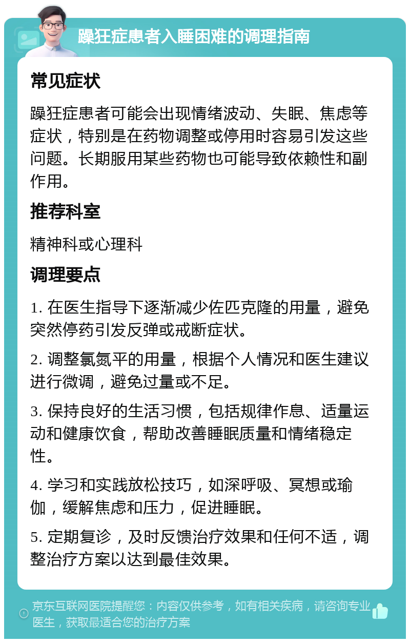 躁狂症患者入睡困难的调理指南 常见症状 躁狂症患者可能会出现情绪波动、失眠、焦虑等症状，特别是在药物调整或停用时容易引发这些问题。长期服用某些药物也可能导致依赖性和副作用。 推荐科室 精神科或心理科 调理要点 1. 在医生指导下逐渐减少佐匹克隆的用量，避免突然停药引发反弹或戒断症状。 2. 调整氯氮平的用量，根据个人情况和医生建议进行微调，避免过量或不足。 3. 保持良好的生活习惯，包括规律作息、适量运动和健康饮食，帮助改善睡眠质量和情绪稳定性。 4. 学习和实践放松技巧，如深呼吸、冥想或瑜伽，缓解焦虑和压力，促进睡眠。 5. 定期复诊，及时反馈治疗效果和任何不适，调整治疗方案以达到最佳效果。