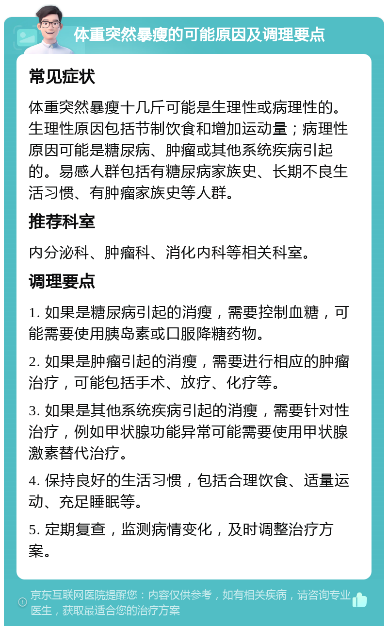 体重突然暴瘦的可能原因及调理要点 常见症状 体重突然暴瘦十几斤可能是生理性或病理性的。生理性原因包括节制饮食和增加运动量；病理性原因可能是糖尿病、肿瘤或其他系统疾病引起的。易感人群包括有糖尿病家族史、长期不良生活习惯、有肿瘤家族史等人群。 推荐科室 内分泌科、肿瘤科、消化内科等相关科室。 调理要点 1. 如果是糖尿病引起的消瘦，需要控制血糖，可能需要使用胰岛素或口服降糖药物。 2. 如果是肿瘤引起的消瘦，需要进行相应的肿瘤治疗，可能包括手术、放疗、化疗等。 3. 如果是其他系统疾病引起的消瘦，需要针对性治疗，例如甲状腺功能异常可能需要使用甲状腺激素替代治疗。 4. 保持良好的生活习惯，包括合理饮食、适量运动、充足睡眠等。 5. 定期复查，监测病情变化，及时调整治疗方案。