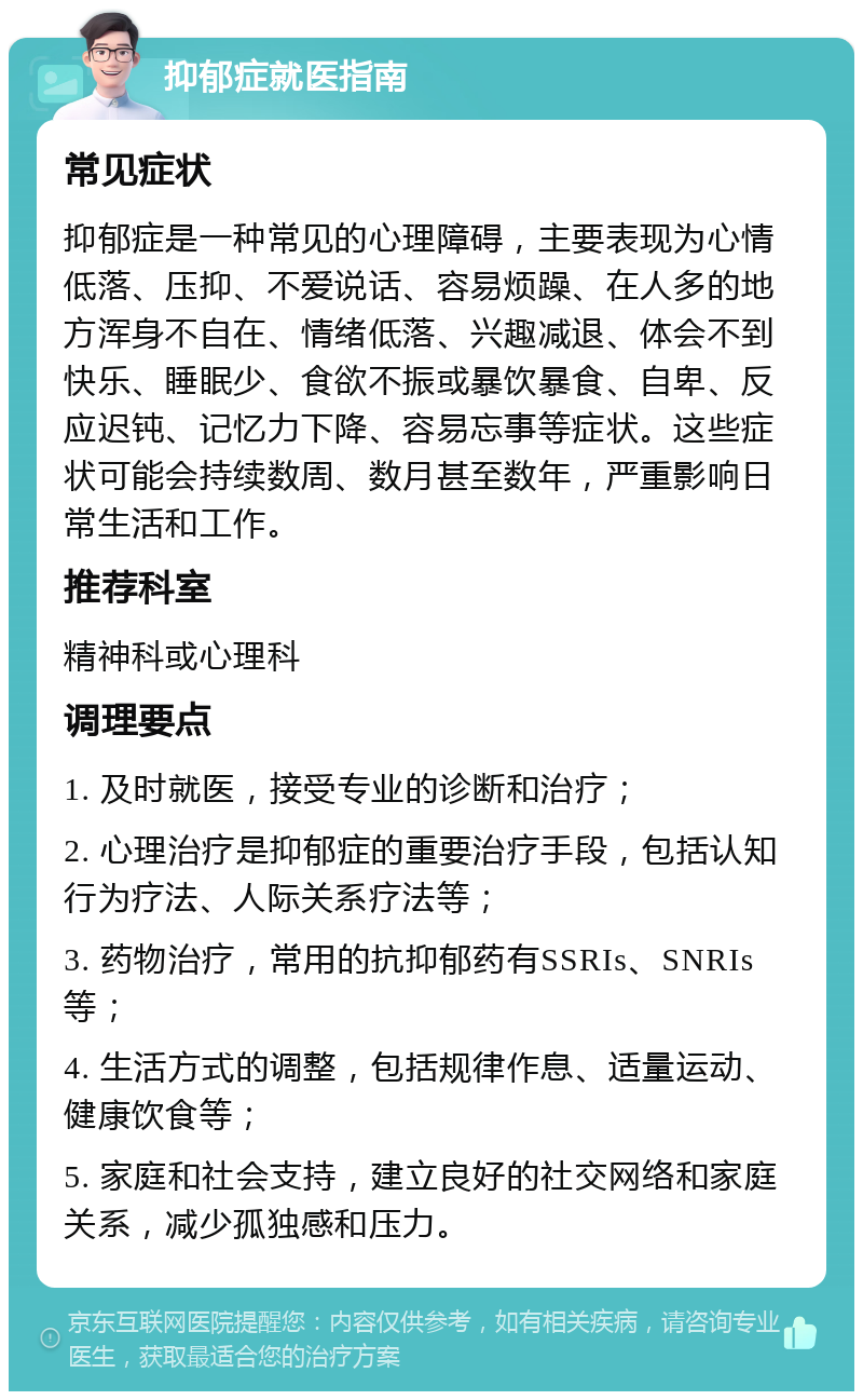 抑郁症就医指南 常见症状 抑郁症是一种常见的心理障碍，主要表现为心情低落、压抑、不爱说话、容易烦躁、在人多的地方浑身不自在、情绪低落、兴趣减退、体会不到快乐、睡眠少、食欲不振或暴饮暴食、自卑、反应迟钝、记忆力下降、容易忘事等症状。这些症状可能会持续数周、数月甚至数年，严重影响日常生活和工作。 推荐科室 精神科或心理科 调理要点 1. 及时就医，接受专业的诊断和治疗； 2. 心理治疗是抑郁症的重要治疗手段，包括认知行为疗法、人际关系疗法等； 3. 药物治疗，常用的抗抑郁药有SSRIs、SNRIs等； 4. 生活方式的调整，包括规律作息、适量运动、健康饮食等； 5. 家庭和社会支持，建立良好的社交网络和家庭关系，减少孤独感和压力。