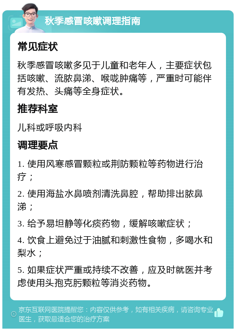 秋季感冒咳嗽调理指南 常见症状 秋季感冒咳嗽多见于儿童和老年人，主要症状包括咳嗽、流脓鼻涕、喉咙肿痛等，严重时可能伴有发热、头痛等全身症状。 推荐科室 儿科或呼吸内科 调理要点 1. 使用风寒感冒颗粒或荆防颗粒等药物进行治疗； 2. 使用海盐水鼻喷剂清洗鼻腔，帮助排出脓鼻涕； 3. 给予易坦静等化痰药物，缓解咳嗽症状； 4. 饮食上避免过于油腻和刺激性食物，多喝水和梨水； 5. 如果症状严重或持续不改善，应及时就医并考虑使用头孢克肟颗粒等消炎药物。