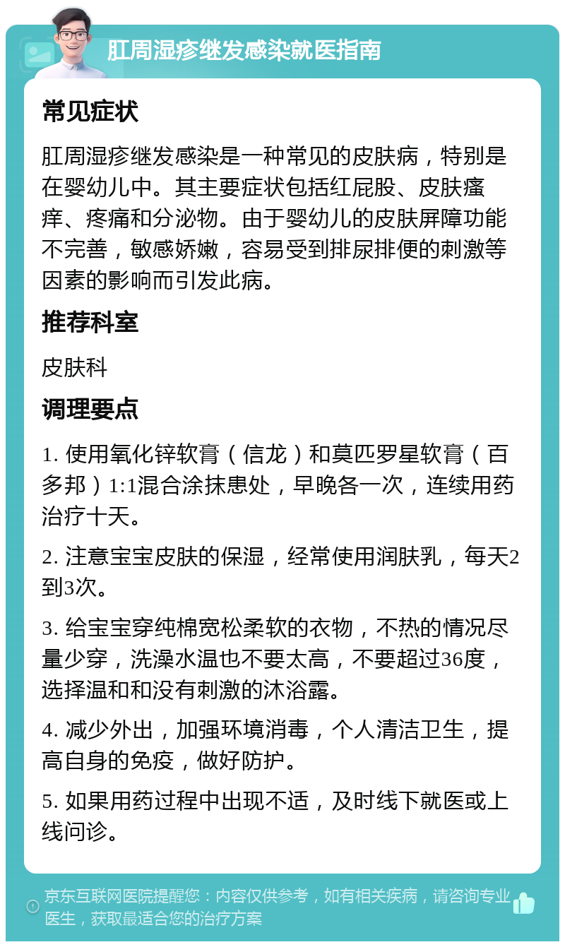 肛周湿疹继发感染就医指南 常见症状 肛周湿疹继发感染是一种常见的皮肤病，特别是在婴幼儿中。其主要症状包括红屁股、皮肤瘙痒、疼痛和分泌物。由于婴幼儿的皮肤屏障功能不完善，敏感娇嫩，容易受到排尿排便的刺激等因素的影响而引发此病。 推荐科室 皮肤科 调理要点 1. 使用氧化锌软膏（信龙）和莫匹罗星软膏（百多邦）1:1混合涂抹患处，早晚各一次，连续用药治疗十天。 2. 注意宝宝皮肤的保湿，经常使用润肤乳，每天2到3次。 3. 给宝宝穿纯棉宽松柔软的衣物，不热的情况尽量少穿，洗澡水温也不要太高，不要超过36度，选择温和和没有刺激的沐浴露。 4. 减少外出，加强环境消毒，个人清洁卫生，提高自身的免疫，做好防护。 5. 如果用药过程中出现不适，及时线下就医或上线问诊。