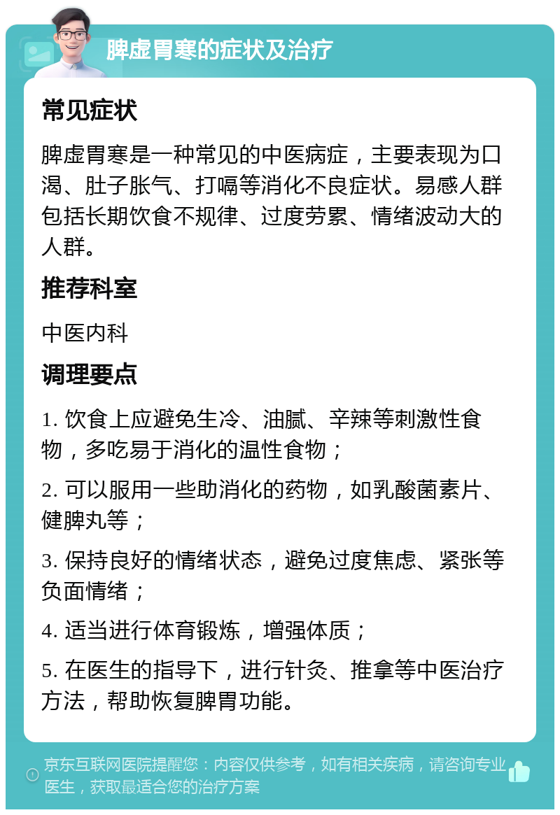 脾虚胃寒的症状及治疗 常见症状 脾虚胃寒是一种常见的中医病症，主要表现为口渴、肚子胀气、打嗝等消化不良症状。易感人群包括长期饮食不规律、过度劳累、情绪波动大的人群。 推荐科室 中医内科 调理要点 1. 饮食上应避免生冷、油腻、辛辣等刺激性食物，多吃易于消化的温性食物； 2. 可以服用一些助消化的药物，如乳酸菌素片、健脾丸等； 3. 保持良好的情绪状态，避免过度焦虑、紧张等负面情绪； 4. 适当进行体育锻炼，增强体质； 5. 在医生的指导下，进行针灸、推拿等中医治疗方法，帮助恢复脾胃功能。