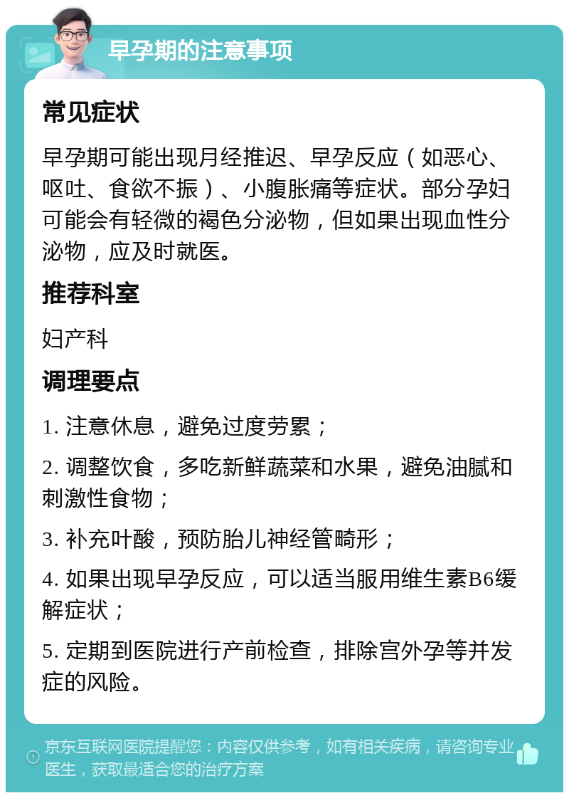 早孕期的注意事项 常见症状 早孕期可能出现月经推迟、早孕反应（如恶心、呕吐、食欲不振）、小腹胀痛等症状。部分孕妇可能会有轻微的褐色分泌物，但如果出现血性分泌物，应及时就医。 推荐科室 妇产科 调理要点 1. 注意休息，避免过度劳累； 2. 调整饮食，多吃新鲜蔬菜和水果，避免油腻和刺激性食物； 3. 补充叶酸，预防胎儿神经管畸形； 4. 如果出现早孕反应，可以适当服用维生素B6缓解症状； 5. 定期到医院进行产前检查，排除宫外孕等并发症的风险。