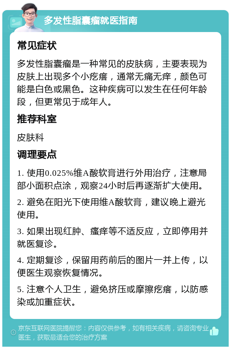 多发性脂囊瘤就医指南 常见症状 多发性脂囊瘤是一种常见的皮肤病，主要表现为皮肤上出现多个小疙瘩，通常无痛无痒，颜色可能是白色或黑色。这种疾病可以发生在任何年龄段，但更常见于成年人。 推荐科室 皮肤科 调理要点 1. 使用0.025%维A酸软膏进行外用治疗，注意局部小面积点涂，观察24小时后再逐渐扩大使用。 2. 避免在阳光下使用维A酸软膏，建议晚上避光使用。 3. 如果出现红肿、瘙痒等不适反应，立即停用并就医复诊。 4. 定期复诊，保留用药前后的图片一并上传，以便医生观察恢复情况。 5. 注意个人卫生，避免挤压或摩擦疙瘩，以防感染或加重症状。