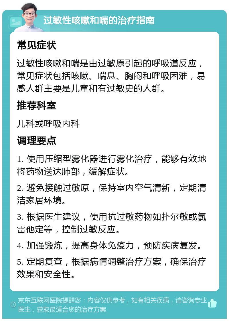 过敏性咳嗽和喘的治疗指南 常见症状 过敏性咳嗽和喘是由过敏原引起的呼吸道反应，常见症状包括咳嗽、喘息、胸闷和呼吸困难，易感人群主要是儿童和有过敏史的人群。 推荐科室 儿科或呼吸内科 调理要点 1. 使用压缩型雾化器进行雾化治疗，能够有效地将药物送达肺部，缓解症状。 2. 避免接触过敏原，保持室内空气清新，定期清洁家居环境。 3. 根据医生建议，使用抗过敏药物如扑尔敏或氯雷他定等，控制过敏反应。 4. 加强锻炼，提高身体免疫力，预防疾病复发。 5. 定期复查，根据病情调整治疗方案，确保治疗效果和安全性。