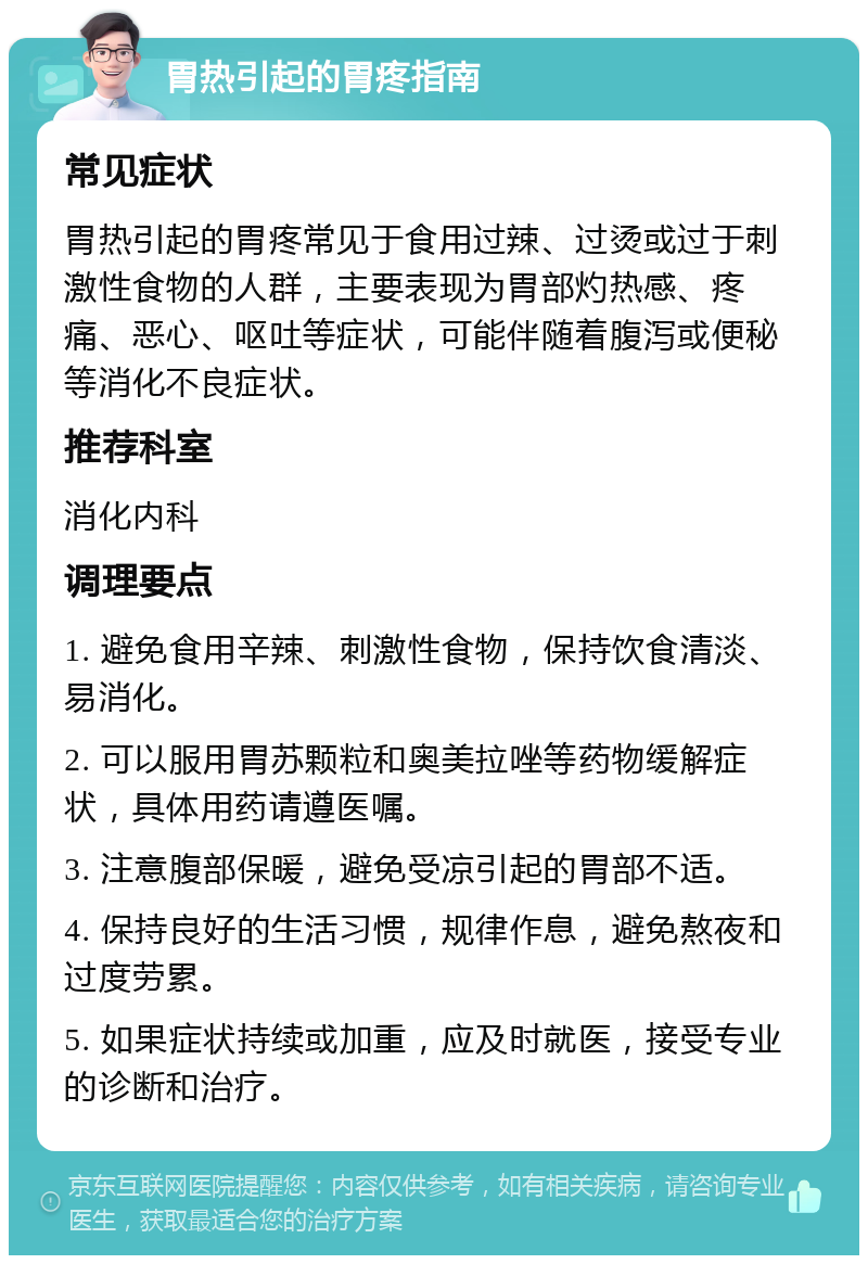 胃热引起的胃疼指南 常见症状 胃热引起的胃疼常见于食用过辣、过烫或过于刺激性食物的人群，主要表现为胃部灼热感、疼痛、恶心、呕吐等症状，可能伴随着腹泻或便秘等消化不良症状。 推荐科室 消化内科 调理要点 1. 避免食用辛辣、刺激性食物，保持饮食清淡、易消化。 2. 可以服用胃苏颗粒和奥美拉唑等药物缓解症状，具体用药请遵医嘱。 3. 注意腹部保暖，避免受凉引起的胃部不适。 4. 保持良好的生活习惯，规律作息，避免熬夜和过度劳累。 5. 如果症状持续或加重，应及时就医，接受专业的诊断和治疗。