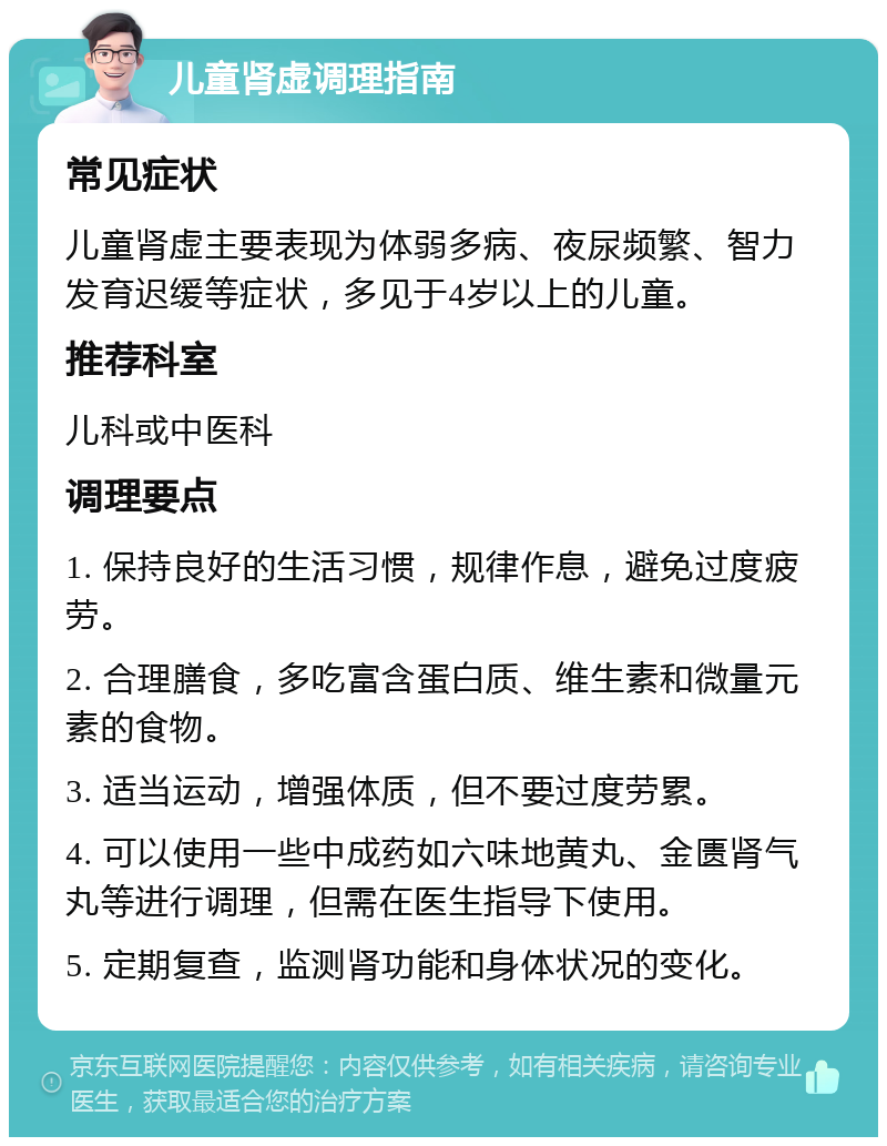 儿童肾虚调理指南 常见症状 儿童肾虚主要表现为体弱多病、夜尿频繁、智力发育迟缓等症状，多见于4岁以上的儿童。 推荐科室 儿科或中医科 调理要点 1. 保持良好的生活习惯，规律作息，避免过度疲劳。 2. 合理膳食，多吃富含蛋白质、维生素和微量元素的食物。 3. 适当运动，增强体质，但不要过度劳累。 4. 可以使用一些中成药如六味地黄丸、金匮肾气丸等进行调理，但需在医生指导下使用。 5. 定期复查，监测肾功能和身体状况的变化。