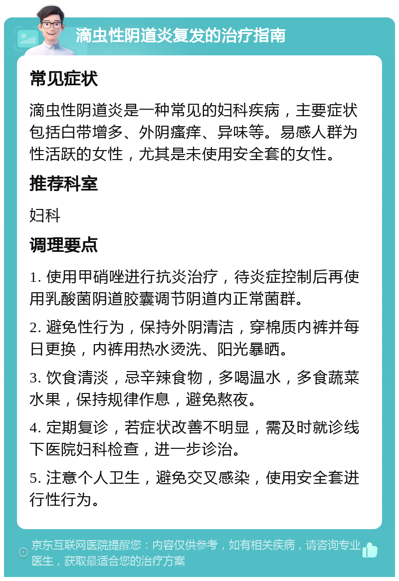 滴虫性阴道炎复发的治疗指南 常见症状 滴虫性阴道炎是一种常见的妇科疾病，主要症状包括白带增多、外阴瘙痒、异味等。易感人群为性活跃的女性，尤其是未使用安全套的女性。 推荐科室 妇科 调理要点 1. 使用甲硝唑进行抗炎治疗，待炎症控制后再使用乳酸菌阴道胶囊调节阴道内正常菌群。 2. 避免性行为，保持外阴清洁，穿棉质内裤并每日更换，内裤用热水烫洗、阳光暴晒。 3. 饮食清淡，忌辛辣食物，多喝温水，多食蔬菜水果，保持规律作息，避免熬夜。 4. 定期复诊，若症状改善不明显，需及时就诊线下医院妇科检查，进一步诊治。 5. 注意个人卫生，避免交叉感染，使用安全套进行性行为。