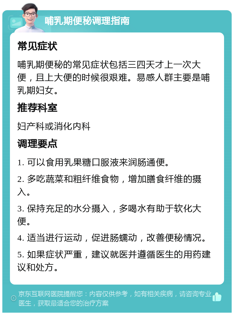 哺乳期便秘调理指南 常见症状 哺乳期便秘的常见症状包括三四天才上一次大便，且上大便的时候很艰难。易感人群主要是哺乳期妇女。 推荐科室 妇产科或消化内科 调理要点 1. 可以食用乳果糖口服液来润肠通便。 2. 多吃蔬菜和粗纤维食物，增加膳食纤维的摄入。 3. 保持充足的水分摄入，多喝水有助于软化大便。 4. 适当进行运动，促进肠蠕动，改善便秘情况。 5. 如果症状严重，建议就医并遵循医生的用药建议和处方。