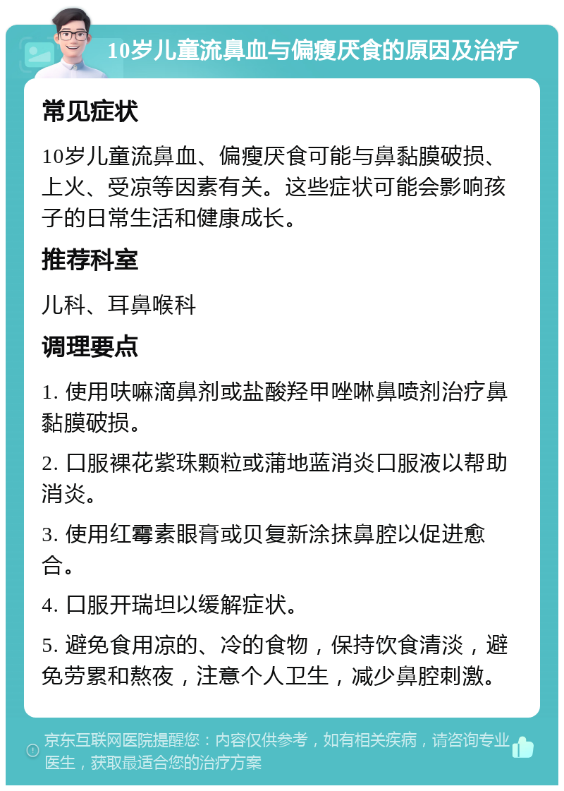 10岁儿童流鼻血与偏瘦厌食的原因及治疗 常见症状 10岁儿童流鼻血、偏瘦厌食可能与鼻黏膜破损、上火、受凉等因素有关。这些症状可能会影响孩子的日常生活和健康成长。 推荐科室 儿科、耳鼻喉科 调理要点 1. 使用呋嘛滴鼻剂或盐酸羟甲唑啉鼻喷剂治疗鼻黏膜破损。 2. 口服裸花紫珠颗粒或蒲地蓝消炎口服液以帮助消炎。 3. 使用红霉素眼膏或贝复新涂抹鼻腔以促进愈合。 4. 口服开瑞坦以缓解症状。 5. 避免食用凉的、冷的食物，保持饮食清淡，避免劳累和熬夜，注意个人卫生，减少鼻腔刺激。