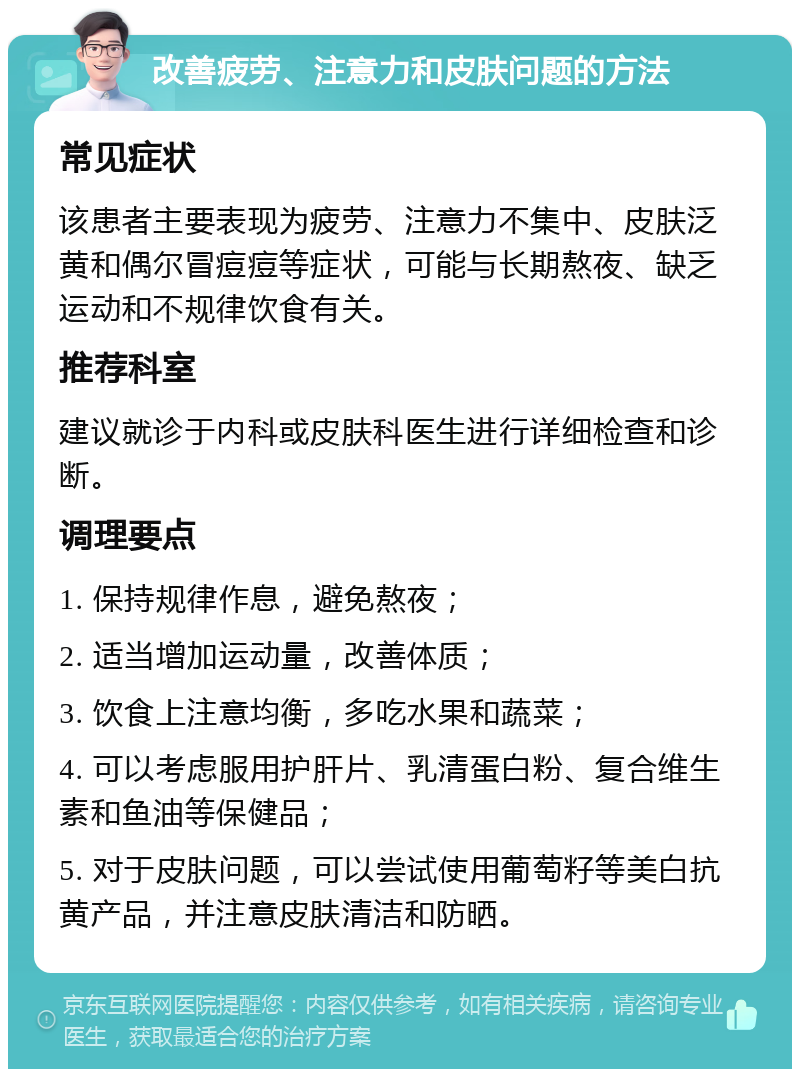 改善疲劳、注意力和皮肤问题的方法 常见症状 该患者主要表现为疲劳、注意力不集中、皮肤泛黄和偶尔冒痘痘等症状，可能与长期熬夜、缺乏运动和不规律饮食有关。 推荐科室 建议就诊于内科或皮肤科医生进行详细检查和诊断。 调理要点 1. 保持规律作息，避免熬夜； 2. 适当增加运动量，改善体质； 3. 饮食上注意均衡，多吃水果和蔬菜； 4. 可以考虑服用护肝片、乳清蛋白粉、复合维生素和鱼油等保健品； 5. 对于皮肤问题，可以尝试使用葡萄籽等美白抗黄产品，并注意皮肤清洁和防晒。