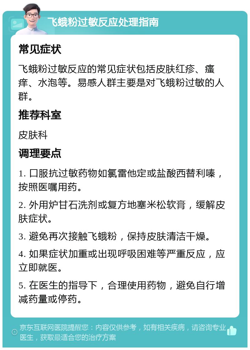 飞蛾粉过敏反应处理指南 常见症状 飞蛾粉过敏反应的常见症状包括皮肤红疹、瘙痒、水泡等。易感人群主要是对飞蛾粉过敏的人群。 推荐科室 皮肤科 调理要点 1. 口服抗过敏药物如氯雷他定或盐酸西替利嗪，按照医嘱用药。 2. 外用炉甘石洗剂或复方地塞米松软膏，缓解皮肤症状。 3. 避免再次接触飞蛾粉，保持皮肤清洁干燥。 4. 如果症状加重或出现呼吸困难等严重反应，应立即就医。 5. 在医生的指导下，合理使用药物，避免自行增减药量或停药。