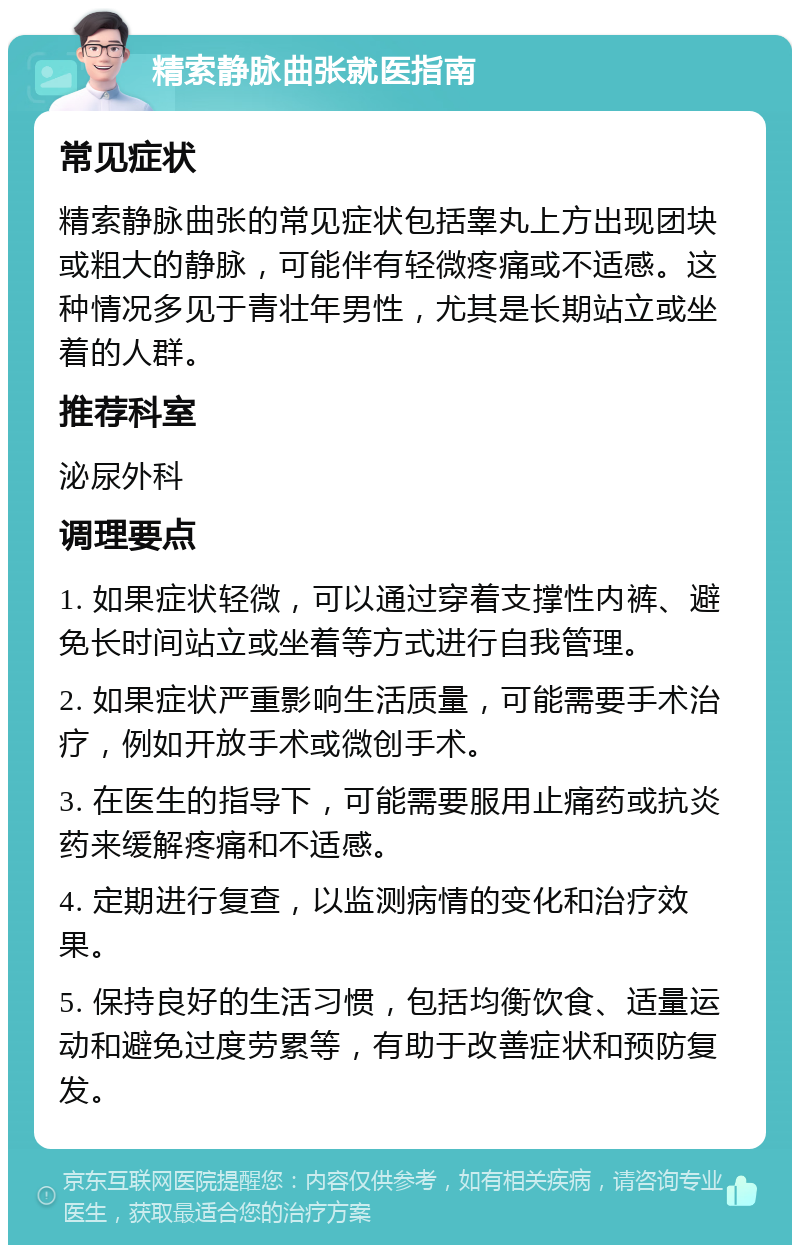 精索静脉曲张就医指南 常见症状 精索静脉曲张的常见症状包括睾丸上方出现团块或粗大的静脉，可能伴有轻微疼痛或不适感。这种情况多见于青壮年男性，尤其是长期站立或坐着的人群。 推荐科室 泌尿外科 调理要点 1. 如果症状轻微，可以通过穿着支撑性内裤、避免长时间站立或坐着等方式进行自我管理。 2. 如果症状严重影响生活质量，可能需要手术治疗，例如开放手术或微创手术。 3. 在医生的指导下，可能需要服用止痛药或抗炎药来缓解疼痛和不适感。 4. 定期进行复查，以监测病情的变化和治疗效果。 5. 保持良好的生活习惯，包括均衡饮食、适量运动和避免过度劳累等，有助于改善症状和预防复发。